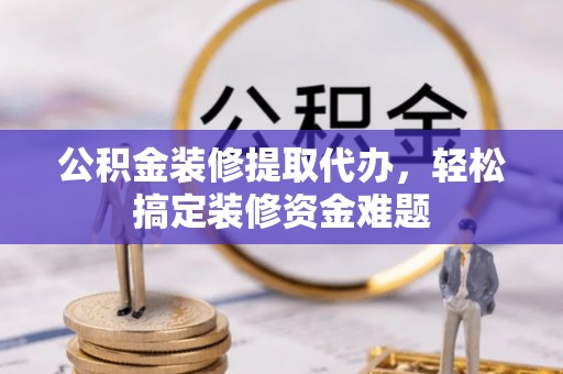 桂平公积金装修提取代办，轻松搞定装修资金难题