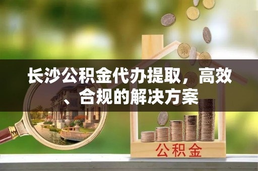 桂平长沙公积金代办提取，高效、合规的解决方案