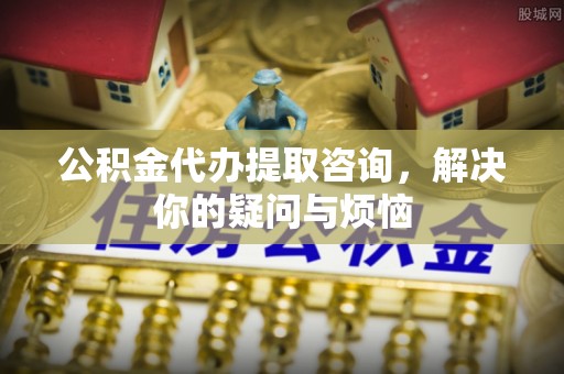 桂平公积金代办提取咨询，解决你的疑问与烦恼