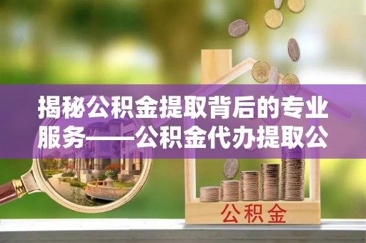 桂平揭秘公积金提取背后的专业服务——公积金代办提取公司的角色与价值
