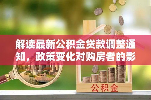 桂平解读最新公积金贷款调整通知，政策变化对购房者的影响