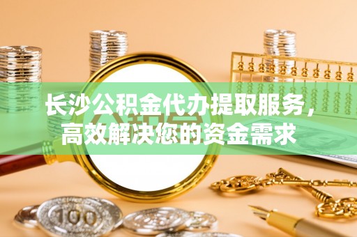 桂平长沙公积金代办提取服务，高效解决您的资金需求