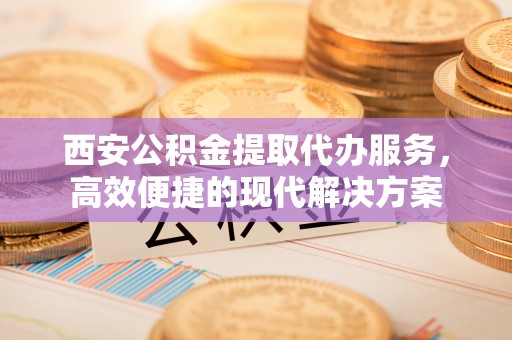 桂平西安公积金提取代办服务，高效便捷的现代解决方案