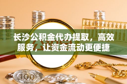 桂平长沙公积金代办提取，高效服务，让资金流动更便捷