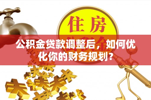 桂平公积金贷款调整后，如何优化你的财务规划？