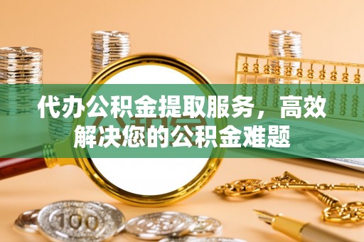 桂平代办公积金提取服务，高效解决您的公积金难题