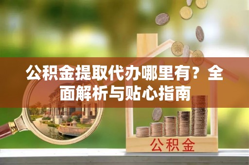 桂平公积金提取代办哪里有？全面解析与贴心指南