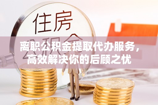 桂平离职公积金提取代办服务，高效解决你的后顾之忧