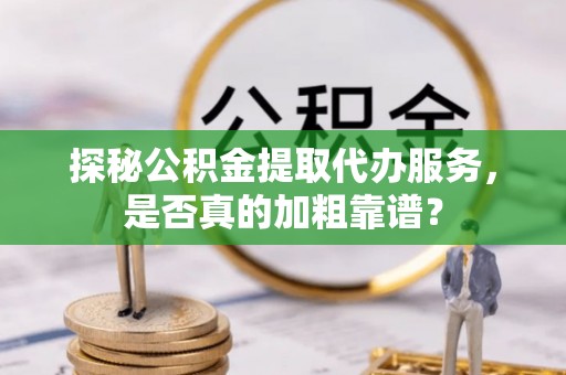 桂平探秘公积金提取代办服务，是否真的加粗靠谱？