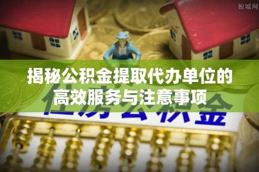 桂平揭秘公积金提取代办单位的高效服务与注意事项