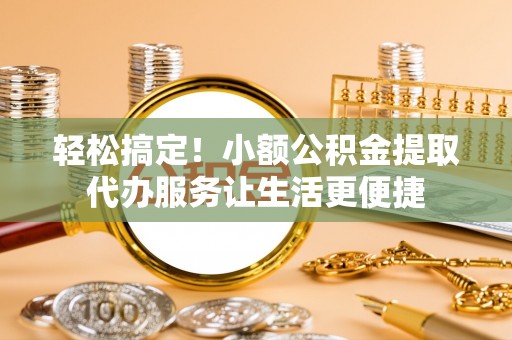 桂平轻松搞定！小额公积金提取代办服务让生活更便捷