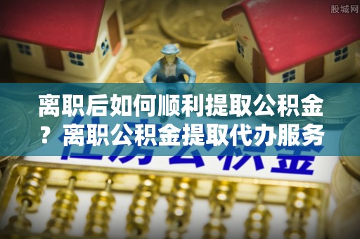 桂平离职后如何顺利提取公积金？离职公积金提取代办服务帮你搞定！