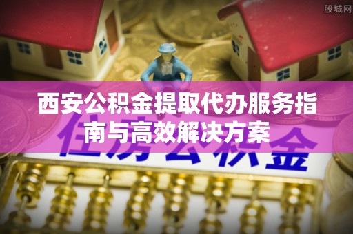 桂平西安公积金提取代办服务指南与高效解决方案