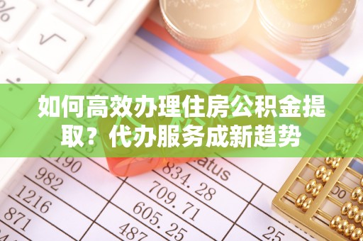 桂平如何高效办理住房公积金提取？代办服务成新趋势