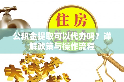 桂平公积金提取可以代办吗？详解政策与操作流程