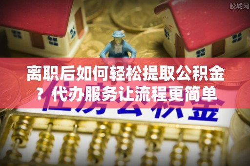 桂平离职后如何轻松提取公积金？代办服务让流程更简单