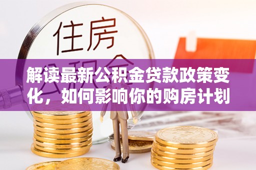 桂平解读最新公积金贷款政策变化，如何影响你的购房计划？