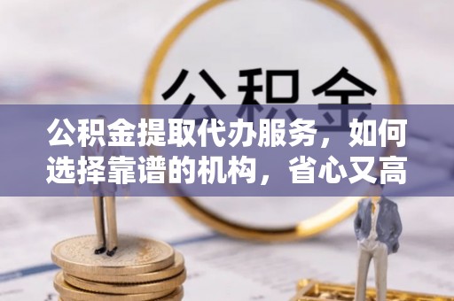 桂平公积金提取代办服务，如何选择靠谱的机构，省心又高效