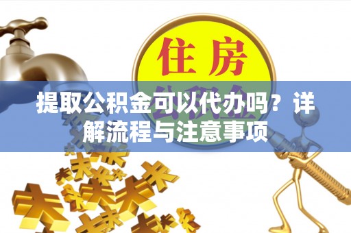 桂平提取公积金可以代办吗？详解流程与注意事项