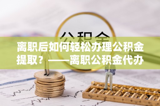 桂平离职后如何轻松办理公积金提取？——离职公积金代办提取服务详解