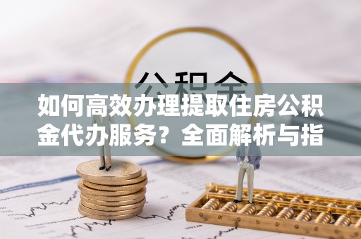 桂平如何高效办理提取住房公积金代办服务？全面解析与指南