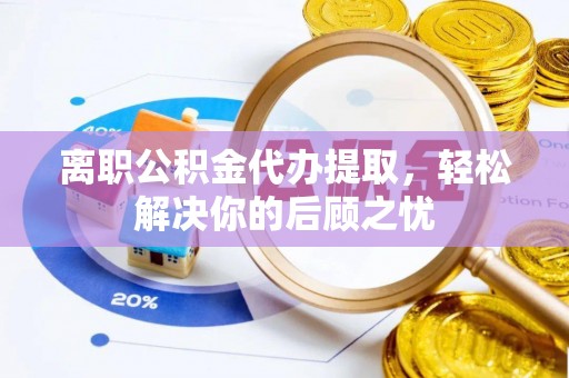 桂平离职公积金代办提取，轻松解决你的后顾之忧