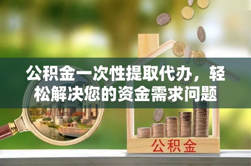 桂平公积金一次性提取代办，轻松解决您的资金需求问题