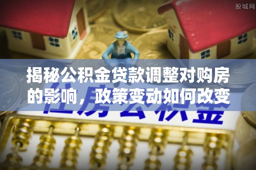 桂平揭秘公积金贷款调整对购房的影响，政策变动如何改变你的买房计划