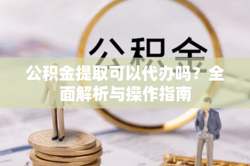 桂平公积金提取可以代办吗？全面解析与操作指南
