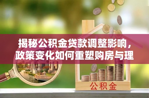 桂平揭秘公积金贷款调整影响，政策变化如何重塑购房与理财规划