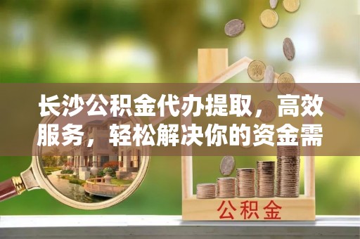桂平长沙公积金代办提取，高效服务，轻松解决你的资金需求