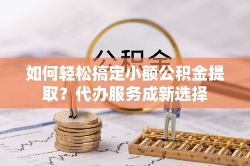 桂平如何轻松搞定小额公积金提取？代办服务成新选择