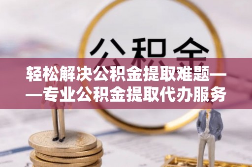 桂平轻松解决公积金提取难题——专业公积金提取代办服务详解