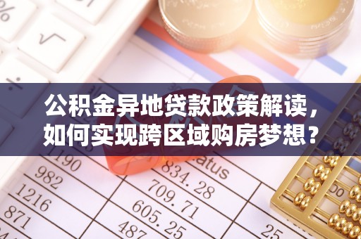 桂平公积金异地贷款政策解读，如何实现跨区域购房梦想？