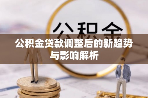 桂平公积金贷款调整后的新趋势与影响解析