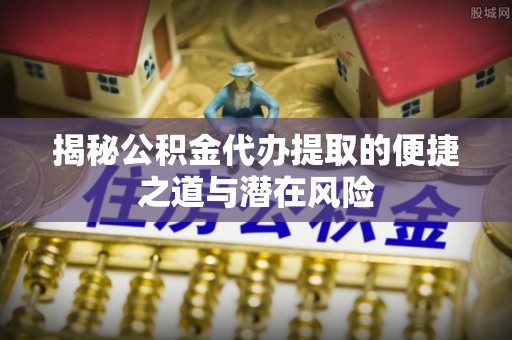 桂平揭秘公积金代办提取的便捷之道与潜在风险
