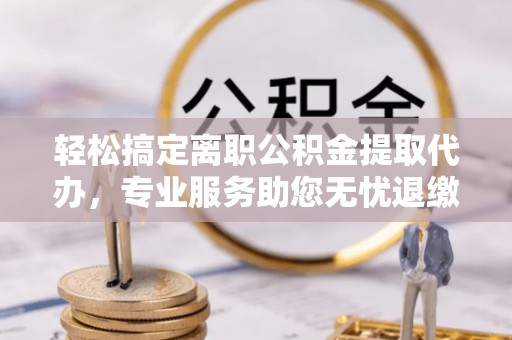 桂平轻松搞定离职公积金提取代办，专业服务助您无忧退缴