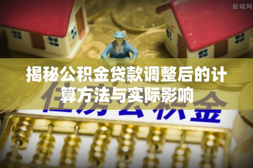 桂平揭秘公积金贷款调整后的计算方法与实际影响