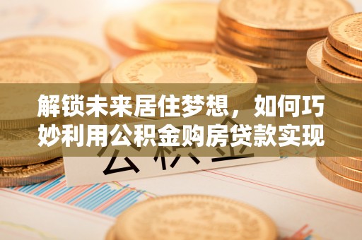 桂平解锁未来居住梦想，如何巧妙利用公积金购房贷款实现房产投资