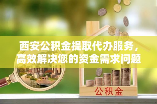 桂平西安公积金提取代办服务，高效解决您的资金需求问题