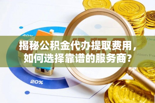 桂平揭秘公积金代办提取费用，如何选择靠谱的服务商？