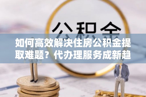 桂平如何高效解决住房公积金提取难题？代办理服务成新趋势