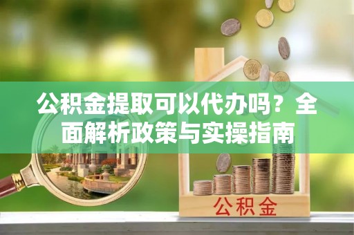 桂平公积金提取可以代办吗？全面解析政策与实操指南