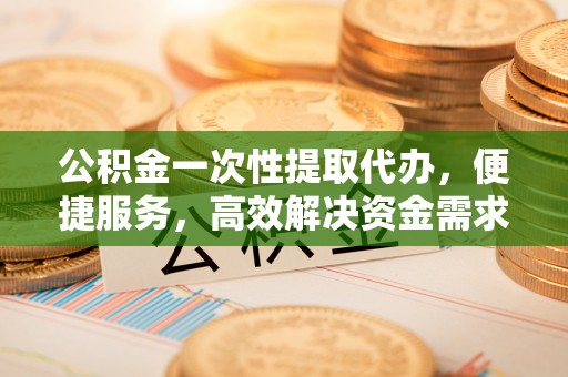 桂平公积金一次性提取代办，便捷服务，高效解决资金需求