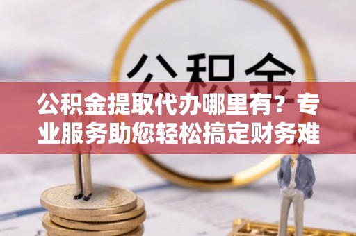 桂平公积金提取代办哪里有？专业服务助您轻松搞定财务难题