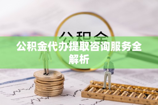 桂平公积金代办提取咨询服务全解析