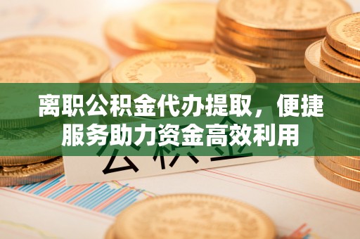 桂平离职公积金代办提取，便捷服务助力资金高效利用