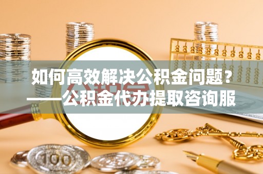 桂平如何高效解决公积金问题？——公积金代办提取咨询服务指南