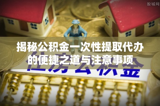 桂平揭秘公积金一次性提取代办的便捷之道与注意事项