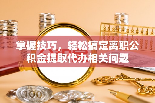 桂平掌握技巧，轻松搞定离职公积金提取代办相关问题
